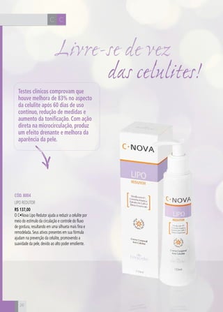CH
26
CC
26
Cód. 8004
Lipo Redutor
R$ 137,00
O C•Nova Lipo Redutor ajuda a reduzir a celulite por
meio do estímulo da circulação e controle do fluxo
de gordura, resultando em uma silhueta mais fina e
remodelada. Seus ativos presentes em sua fórmula
ajudam na prevenção da celulite, promovendo a
suavidade da pele, devido ao alto poder emoliente.
das celulites!
Livre-se de vez
Testes clínicos comprovam que
houve melhora de 83% no aspecto
da celulite após 60 dias de uso
contínuo, redução de medidas e
aumento da tonificação. Com ação
direta na microcirculação, produz
um efeito drenante e melhora da
aparência da pele.
 