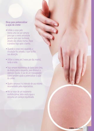 C27 C27
Dicas para potencializar
a ação do creme
• Esfolie o corpo pelo
menos uma vez por semana
para que o creme anticelulite
penetre com mais facilidade,
através das células mortas. Passe
o produto logo após o banho.
• Quando o corpo está aquecido, a
circulação fica ativada, o que facilita
sua absorção.
• Utilize o creme até 3 vezes por dia: manhã,
tarde e noite.
• Faça sempre movimentos de baixo para cima,
da direita para a esquerda, para diminuir a
retenção líquida. O uso de um massageador
suave também ajuda a potencializar a ação
do creme.
• Quatro semanas é o intervalo de uso mínimo
recomendado pelos especialistas.
• Por se tratar de um tratamento
multidisciplinar, beba muita água e
consuma um cardápio equilibrado.
C•Nova – Linha Corporal
 