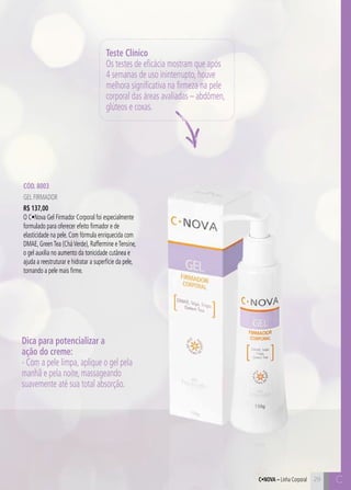 C29 C29
Cód. 8003
Gel Firmador
R$ 137,00
O C•Nova Gel Firmador Corporal foi especialmente
formulado para oferecer efeito firmador e de
elasticidade na pele. Com fórmula enriquecida com
DMAE, GreenTea (CháVerde), Raffermine eTensine,
o gel auxilia no aumento da tonicidade cutânea e
ajuda a reestruturar e hidratar a superfície da pele,
tornando a pele mais firme.
Teste Clínico
Os testes de eficácia mostram que após
4 semanas de uso ininterrupto, houve
melhora significativa na firmeza na pele
corporal das áreas avaliadas – abdômen,
glúteos e coxas.
Dica para potencializar a
ação do creme:
- Com a pele limpa, aplique o gel pela
manhã e pela noite, massageando
suavemente até sua total absorção.
C•Nova – Linha Corporal
 