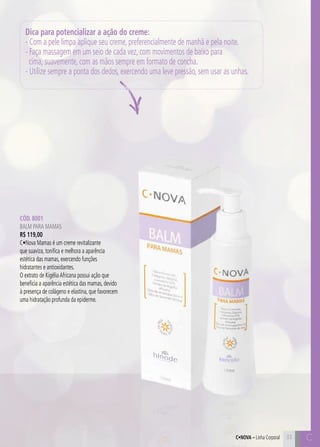 C33 C33
Cód. 8001
Balm para Mamas
R$ 119,00
C•Nova Mamas é um creme revitalizante
que suaviza, tonifica e melhora a aparência
estética das mamas, exercendo funções
hidratantes e antioxidantes.
O extrato de KigéliaAfricana possui ação que
beneficia a aparência estética das mamas, devido
à presença de colágeno e elastina, que favorecem
uma hidratação profunda da epiderme.
Dica para potencializar a ação do creme:
- Com a pele limpa aplique seu creme, preferencialmente de manhã e pela noite.
- Faça massagem em um seio de cada vez, com movimentos de baixo para
cima, suavemente, com as mãos sempre em formato de concha.
- Utilize sempre a ponta dos dedos, exercendo uma leve pressão, sem usar as unhas.
C•Nova – Linha Corporal
 