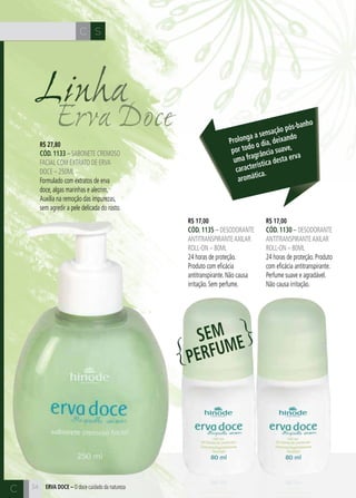 CH
34
SC
34
Erva Doce
Linha
R$ 17,00
cÓd. 1130 – desodorante
antitranspiranteaxilar
roll-on – 80ml
24 horas de proteção. Produto
com eficácia antitranspirante.
Perfume suave e agradável.
Não causa irritação.
R$ 17,00
cÓd. 1135 – desodorante
antitranspiranteaxilar
roll-on – 80ml
24 horas de proteção.
Produto com eficácia
antitranspirante. Não causa
irritação. Sem perfume.
R$ 27,80
cÓd. 1133 – sabonete cremoso
facial com extrato de erva
doce – 250ml
Formulado com extratos de erva
doce, algas marinhas e alecrim.
Auxilia na remoção das impurezas,
sem agredir a pele delicada do rosto.
ERVA DOCE – O doce cuidado da natureza
Prolonga a sensação pós-banho
por todo o dia, deixando
uma fragrância suave,
característica desta erva
aromática.
C
SEM
PERFUME
 