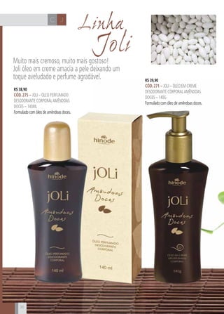 CH
36
JC
JoliMuito mais cremoso, muito mais gostoso!
Joli óleo em creme amacia a pele deixando um
toque aveludado e perfume agradável.
36
R$ 38,90
cÓd. 275 – Joli – Óleo perfumado
desodorante corporalamêndoas
doces – 140ml
Formulado com óleo de amêndoas doces.
R$ 39,90
cÓd. 271 – Joli – Óleo em creme
desodorante corporalamêndoas
doces – 140g
Formulado com óleo de amêndoas doces.
Linha
 