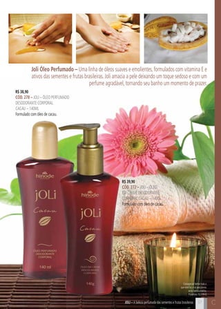 C37 C37JOli – A beleza perfumada das sementes e frutas brasileiras
Consagre ao Senhor tudo o
que você faz, e os seus planos
serão bem-sucedidos.
Provérbios 16:3 (NVI)
Joli Óleo Perfumado – Uma linha de óleos suaves e emolientes, formulados com vitamina E e
ativos das sementes e frutas brasileiras. Joli amacia a pele deixando um toque sedoso e com um
perfume agradável, tornando seu banho um momento de prazer.
R$ 38,90
cÓd. 278 – Joli – Óleo perfumado
desodorante corporal
cacau – 140ml
Formulado com óleo de cacau.
R$ 39,90
cÓd. 272 – Joli – Óleo
em creme desodorante
corporal CACAU – 140g
Formulado com óleo de cacau.
 