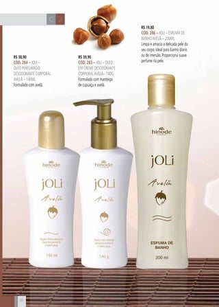 CH
38
JC
R$ 19,80
cÓd. 286 – Joli – Espuma de
BanhoavelÃ – 200ml
Limpa e amacia a delicada pele do
seu corpo. Ideal para banho diário
ou de imersão. Proporciona suave
perfume na pele.
R$ 39,90
cÓd. 283 – Joli – Óleo
em creme desodorante
corporalavelã– 140g
Formulado com manteiga
de cupuaçu e avelã.
38
R$ 38,90
cÓd. 284 – Joli –
Óleo perfumado
desodorante corporal
avelã – 140ml
Formulado com avelã.
 