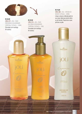 C3939
R$ 19,80
cÓd. 288 – Joli – Espuma de
Banho CUPUAÇU – 200ml
Limpa e amacia a delicada pele do
seu corpo. Ideal para banho diário
ou de imersão. Proporciona suave
perfume na pele.
JOli – A beleza perfumada das sementes e frutas brasileiras
R$ 39,90
cÓd. 273 – Joli – Óleo
em creme desodorante
corporal cupuaçu – 140g
Formulado com manteiga
de cupuaçu.
R$ 38,90
cÓd. 277 – Joli – Óleo
perfumado desodorante
corporal cupuaçu – 140ml
Formulado com manteiga
de cupuaçu.
C
 