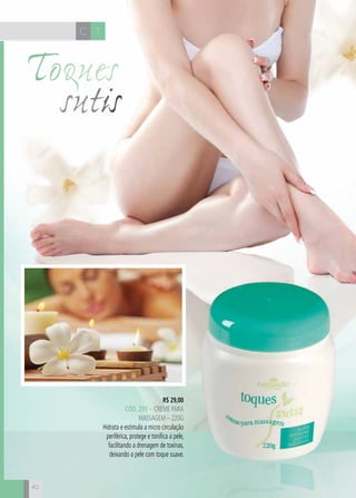 40
R$ 29,00
cÓd. 291 – Creme para
massagem – 220g
Hidrata e estimula a micro circulação
periférica, protege e tonifica a pele,
facilitando a drenagem de toxinas,
deixando a pele com toque suave.
Toques
sutis
C T
 