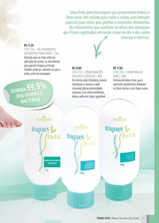 41
R$ 23,80
cÓd. 292 – Creme para pés,
joelhos e cotovelos – 80g
De intensa ação hidratante, previne
rachaduras e restaura a pele
ressecada dessas extremidades
corporais. Com ativos emolientes
deixa a pele com toque agradável.
R$ 17,00
cÓd. 290 – Creme paraas
mãos – 80g
Fórmula de textura leve, que é
absorvida rapidamente, deixando
as mãos macias e com toque suave.
toques sutis – Beleza e bem-estar à flor da pele
R$ 17,20
cÓd. 293 – gel higienizante
antisséptico para mãos – 75g
Indicado para as mãos antes da
aplicação de cremes, ou diariamente,
para garantir limpeza profunda.
Também pode ser utilizado nos pés e
axilas, antes da massagem.
Uma linha para massagem que proporciona beleza e
bem-estar. Um carinho para todo o corpo, com atenção
especial para mãos, pés, joelhos e cotovelos. Momentos
de relaxamento que auxiliam no alívio das sensações
que ficam registradas em nosso corpo no dia a dia, como
cansaço e estresse.
ELIMINA 99,9%
DOS GERMES E
BACTÉRIAS
C
 