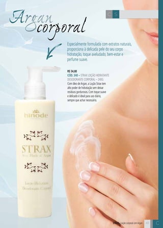 C43
Argancorporal
SC
43
R$ 34,80
CÓD. 340 – Strax Loção Hidratante
Desodorante Corporal – 240g
Com óleo deArgan, a Loção Strax tem
alto poder de hidratação sem deixar
resíduos gordurosos. Com toque suave
e delicado é ideal para uso diário,
sempre que achar necessário.
Especialmente formulada com extratos naturais,
proporciona à delicada pele do seu corpo
hidratação, toque aveludado, bem-estar e
perfume suave.
STRAX– Loção corporal comArganSTRAX– Loção corporal comArgan C
 