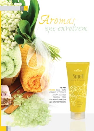 CH
44
SC
44
que envolvem
Aromas
R$ 24,90
CÓD. 692 – SMELL – LOÇÃO
HIDRATANTE DESODORANTE
CORPORAL mousse de
maracujá – 200ml
Com extrato de maracujá de
ação calmante e refrescante.
 