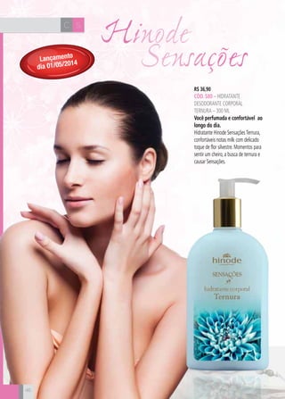 CH
46
R$ 36,90
CÓD. 580 – hidratante
desodorante corporal
ternura – 300 ml
Você perfumada e confortável ao
longo do dia.
Hidratante Hinode SensaçõesTernura,
confortáveis notas milk com delicado
toque de flor silvestre. Momentos para
sentir um cheiro, a busca de ternura e
causar Sensações.
SC
Hinode
46
Lançamento
dia 01/05/2014 Sensações
 
