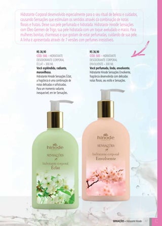 C47
R$ 36,90
CÓD. 586 – hidratante
desodorante corporal
Éclat – 300 ml
Você esplêndida, radiante,
maravilhosa.
Hidratante Hinode Sensações Éclat,
a fragrância é uma combinação de
notas delicadas e sofisticadas.
Para um momento radiante,
inesquecível, em ter Sensações.
R$ 36,90
CÓD. 585 – hidratante
desodorante corporal
ENVOLVENTE – 300 ml
Você perfumada, linda, envolvente.
Hidratante Hinode Sensações Envolvente,
fragrância desenvolvida com delicadas
notas florais, seu estilo e Sensações.
47SensaçÕES – Hidratante Hinode
Hidratante Corporal desenvolvido especialmente para o seu ritual de beleza e cuidados,
causando Sensações que estimulam os sentidos através da combinação de notas
florais e frutais. Deixe sua pele perfumada e hidratada: Hidratante Hinode Sensações
com Óleo Germen deTrigo, sua pele hidratada com um toque aveludado e macio. Para
mulheres bonitas, charmosas e que gostam de estar perfumadas, cuidando de sua pele.
A linha é apresentada através de 7 versões com perfumes irresistíveis.
C
 