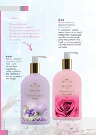 CH
48
R$ 36,90
CÓD. 582 – hidratante
desodorante corporal
seduçÃO – 300 ml
É a arte de encantar e conquistar,
deixar um momento marcante, especial.
Hidratante Hinode Sensações Sedução,
desenvolvido com uma combinação
especial de frutas vermelhas e flores.
Sua pele com um perfume inesquecível
e você preparada para ocasiões ainda
mais especiais.
R$ 36,90
CÓD. 584 – hidratante
desodorante corporal
poésie – 300 ml
Hidratante Hinode
Sensações Poésie,
combinação perfeita floral
frutal - momentos de se
sentir bem, uma poesia, um
amor, Sensações.
SC
48
Uma Poesia
“Soneto de Felicidade”
De tu ao meu amor serei atento
Antes e com tal zelo, e sempre, e tanto
Que mesmo em face do mais encanto
Dele se encanta mais meu pensamento
Vinícius de Moraes
 