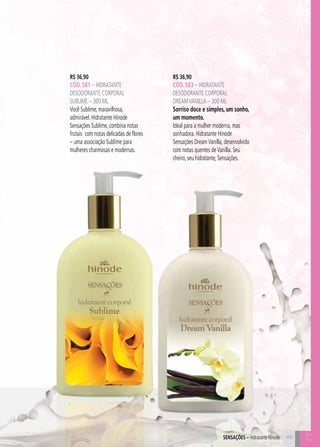 C49
R$ 36,90
CÓD. 583 – hidratante
desodorante corporal
dreamvanilla – 300 ml
Sorriso doce e simples, um sonho,
um momento.
Ideal para a mulher moderna, mas
sonhadora. Hidratante Hinode
Sensações DreamVanilla, desenvolvido
com notas quentes deVanilla. Seu
cheiro, seu hidratante, Sensações.
R$ 36,90
CÓD. 581 – hidratante
desodorante corporal
SUBLIME – 300 ml
Você Sublime, maravilhosa,
admirável. Hidratante Hinode
Sensações Sublime, combina notas
frutais com notas delicadas de flores
– uma associação Sublime para
mulheres charmosas e modernas.
49SensaçÕES – Hidratante Hinode C
 