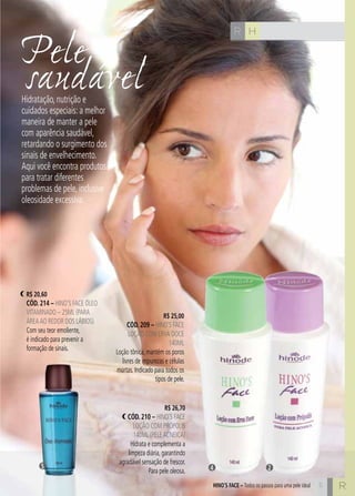 C5
Pele
saudável
HR
5 R
Hidratação, nutrição e
cuidados especiais: a melhor
maneira de manter a pele
com aparência saudável,
retardando o surgimento dos
sinais de envelhecimento.
Aqui você encontra produtos
para tratar diferentes
problemas de pele, inclusive
oleosidade excessiva.
R$ 25,00
cÓd. 209 – Hino’s Face
Loção com Erva Doce
140ml
Loção tônica, mantém os poros
livres de impurezas e células
mortas. Indicado para todos os
tipos de pele.
R$ 20,60
cÓd. 214 – Hino’s Face óleo
vitaminado – 25ml (para
áreaao redoR dos lábios)
Com seu teor emoliente,
é indicado para prevenir a
formação de sinais.
R$ 26,70
cÓd. 210 – Hino’s Face
Loção com Própolis
140ml (peleacneica)
Hidrata e complementa a
limpeza diária, garantindo
agradável sensação de frescor.
Para pele oleosa.
HINO’S FACE – Todos os passos para uma pele ideal
4 25
 