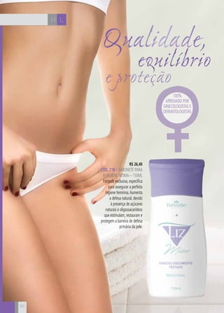 CH
50
LH
e proteção
Qualidade,
equilíbrio
50
R$ 26,40
CÓD. 218 – sabonete para
a higiene íntima – 150ml
Fórmula exclusiva, específica
para assegurar a perfeita
higiene feminina.Aumenta
a defesa natural, devido
à presença de açúcares
naturais e oligossacarídeos
que estimulam, restauram e
protegem a barreira de defesa
primária da pele.
100%
aprovado por
ginecologistas e
dermatologistas
 