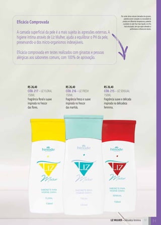 C51
Por conter ativos naturais derivados de açúcares,
poderão ocorrer variações na viscosidade do
produto em diferentes temperaturas, podendo
o produto no calor ficar mais líquido e no frio
mais encorpado, sem que sejam alterados a
performance e eficácia do mesmo.
H51
R$ 26,40
CÓD. 217 – LIZ FLORAL
150ml
Fragrância floral e suave
inspirada no frescor
das flores.
R$ 26,40
CÓD. 216 – liz fresh
150ml
Fragrância fresca e suave
inspirada no frescor
das manhãs.
R$ 26,40
CÓD. 215 – liz sensual
150ml
Fragrância suave e delicada
inspirada na delicadeza
feminina.
Eficácia Comprovada
A camada superficial da pele é a mais sujeita às agressões externas.A
higiene íntima através de Liz Mulher, ajuda a equilibrar o PH da pele,
preservando-a dos micro-organismos indesejáveis.
Eficácia comprovada em testes realizados com ginastas e pessoas
alérgicas aos sabonetes comuns, com 100% de aprovação.
LIZ MULHER – Delicadeza feminina
 