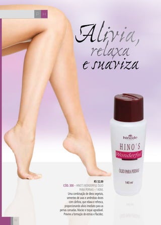 52
e suaviza
Alivia,relaxa
R$ 32,00
CÓD. 300 – HINO’SWONDERFUL ÓLEO
PARA PERNAS – 140ml
Uma combinação de óleos vegetais,
sementes de uvas e amêndoas doces
com cânfora, que relaxa e refresca,
proporcionando alívio imediato para as
pernas cansadas. Maciez e toque agradável.
Previne a formação de estrias e flacidez.
HP
 