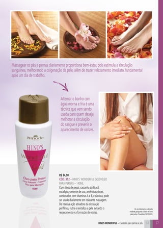 53 P
R$ 34,90
CÓD. 312 – HINO’S WONDERFUL gold ÓLEO
PARA PERNAS – 140ml
Com óleos de pequi, castanha do Brasil,
eucalipto, semente de uva, amêndoas doces,
combinados com vitaminasA e E, e cânfora, pode
ser usado diariamente em relaxante massagem.
De intensa ação ativadora da circulação
periférica, nutre e revitaliza a pele evitando o
ressecamento e a formação de estrias.
Alternar o banho com
água morna e fria é uma
técnica que vem sendo
usada para quem deseja
melhorar a circulação
do sangue e prevenir o
aparecimento de varizes.
hinos Wonderful – Cuidados para pernas e pés
Os reis detestam a prática da
maldade, porquanto o trono se firma
pela justiça. Provérbios 16:12 (NVI).
Massagear os pés e pernas diariamente proporciona bem-estar, pois estimula a circulação
sanguínea, melhorando a oxigenação da pele, além de trazer relaxamento imediato, fundamental
após um dia de trabalho.
 