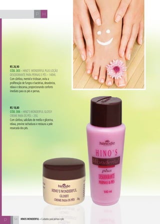 CH
54
HP
R$ 26,90
CÓd. 303 – HINO’S WONDERFUL plus loçÃO
DESODORANTE PARA PERNAS E PÉS – 140ml
Com cânfora, mentol e triclosan, evita a
proliferação de fungos e bactérias, desodoriza,
relaxa e descansa, proporcionando conforto
imediato para os pés e pernas.
R$ 18,80
CÓd. 306 – HINO’SWONDERFUL GLOSSY
CREME PARA OS PÉS – 25G
Com cânfora, salicilato de metila e glicerina,
relaxa, previne rachaduras e restaura a pele
ressecada dos pés.
hinos Wonderful – Cuidados para pernas e pés
HP
P
 