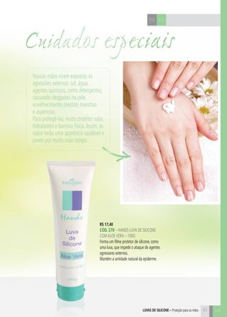 C55
HM
R$ 17,40
CÓd. 270 – HANDS LUVA DE SILICONE
COMALOEVERA – 100G
Forma um filme protetor de silicone, como
uma luva, que impede o ataque de agentes
agressores externos.
Mantém a umidade natural da epiderme.
M55luvas de silicone – Proteção para as mãos
Nossas mãos vivem expostas às
agressões externas: sol, água,
agentes químicos, como detergentes,
causando desgastes na pele,
envelhecimento precoce, manchas
e asperezas.
Para protegê-las, muito protetor solar,
hidratantes e barreira física.Assim, as
mãos terão uma aparência saudável e
jovem por muito mais tempo.
Cuidados especiais
 