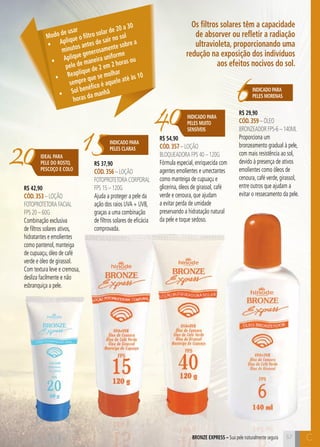 C57
R$ 42,90
CÓD.353 – Loção
FOTOProtetora Facial
FPS 20 – 60g
Combinação exclusiva
de filtros solares ativos,
hidratantes e emolientes
como pantenol, manteiga
de cupuaçu, óleo de café
verde e óleo de girassol.
Com textura leve e cremosa,
desliza facilmente e não
esbranquiça a pele.
R$ 37,90
CÓD.356 – Loção
FOTOProtetora CORPORAL
FPS 15 – 120g
Ajuda a proteger a pele da
ação dos raios UVA + UVB,
graças a uma combinação
de filtros solares de eficácia
comprovada.
R$ 54,90
CÓD.357 – Loção
Bloqueadora FPS 40 – 120g
Fórmula especial, enriquecida com
agentes emolientes e umectantes
como manteiga de cupuaçu e
glicerina, óleos de girassol, café
verde e cenoura, que ajudam
a evitar perda de umidade
preservando a hidratação natural
da pele e toque sedoso.
R$ 29,90
CÓD.359 – Óleo
Bronzeador FPS-6 – 140ml
Proporciona um
bronzeamento gradual à pele,
com mais resistência ao sol,
devido à presença de ativos
emolientes como óleos de
cenoura, café verde, girassol,
entre outros que ajudam a
evitar o ressecamento da pele.
57BRONZE EXPRESS – Sua pele naturalmente segura
Os filtros solares têm a capacidade
de absorver ou refletir a radiação
ultravioleta, proporcionando uma
redução na exposição dos indivíduos
aos efeitos nocivos do sol.
Modo de usar
•	 Aplique o filtro solar de 20 a 30
minutos antes de sair no sol
•	 Aplique generosamente sobre a
pele de maneira uniforme
•	 Reaplique de 2 em 2 horas ou
sempre que se molhar
•	 Sol benéfico é aquele até às 10
horas da manhã
15INDICADO PARA
PELES CLARAS
6Indicado para
peleS morenaS
40
20
Indicado para
PELES MUITO
SENSÍVEIS
IDEAL PARA
PELE DO ROSTO,
PESCOÇO E COLO
C
 