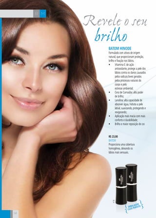 CH
58
Revele o seu
MR
58
brilhoBatom Hinode
Formulado com ativos de origem
natural, que proporcionam proteção,
brilho e fixação nos lábios.
•	 Vitamina E: de ação
antioxidante, protege a pele dos
lábios contra os danos causados
pelos radicais livres gerados
pelos processos naturais do
corpo e pelo
estresse ambiental;
•	 Cera de Carnaúba: alto poder
de brilho;
•	 Lanolina: alta capacidade de
absorver água, hidrata a pele
labial, suavizando, protegendo e
revigorando;
•	 Aplicação mais macia com mais
conforto e durabilidade;
•	 Brilho e maior reposição de cor.
R$ 23,00
BATOM
Proporciona uma cobertura
homogênea, deixando os
lábios mais sensuais.
nº35
Embalagem
click
perfeito
 