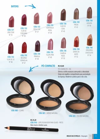 C59 R
pó compacto
Batons
CÓD. 721
LÍrio Star
nº 35
CÓD. 722
Flor de
Cerejeira
nº 36
CÓD. 723
Rosa Chá
nº 37
CÓD. 724
Hortência
Rosa
nº 38
CÓD. 726
Flor de
Cera
nº 40
CÓD. 729
Fresia
nº 43
CÓD. 730
Azaleia
nº 44
CÓD. 732
Flor de Lis
nº 46
CÓD. 733
BegÔnia
Vermelha
nº 47
CÓD. 734
Primula
nº 48
CÓD. 735
Tulipa Pink
nº 49
CÓD. 736
Camélia
Rosa
nº 50
CÓD. 739
Dama da
noite
nº 53
CÓD. 740
Orquídea
Chocolate
nº 54
R$ 25,20
CÓD. 918 – Lápis delineador para olhos - Preto
Mais macio e deslize suave.
R$ 45,00
Pó compacto – 9g
Elimina o brilho excessivo atenuando a oleosidade.
Estojo com espelho e compartimento para acomodação
da esponja. Moderno e prático para o dia a dia.
CÓD. 900 – Claro
CÓD. 901 – Médio Natural
CÓD. 925 – Escuro NaturaL
59brilho das estrelas – Maquiagem
 