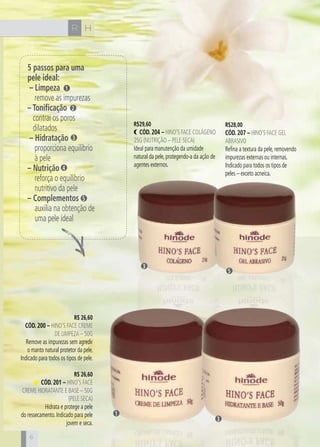 CH
6
HR
6
5 passos para uma
pele ideal:
– Limpeza
remove as impurezas
– Tonificação
contrai os poros
dilatados
– Hidratação
proporciona equilíbrio
à pele
– Nutrição
reforça o equilíbrio
nutritivo da pele
– Complementos
auxilia na obtenção de
uma pele ideal
R$ 26,60
cÓd. 200 – Hino’s Face Creme
de Limpeza – 50g
Remove as impurezas sem agredir
o manto natural protetor da pele.
Indicado para todos os tipos de pele.
R$ 26,60
cÓd. 201 – Hino’s Face
Creme Hidratante e Base – 50g
(Pele Seca)
Hidrata e protege a pele
do ressecamento. Indicado para pele
jovem e seca.
1
2
3
4
5
R$29,60
cÓd. 204 – Hino’s Face Colágeno
25g (Nutrição – pele seca)
Ideal para manutenção da umidade
natural da pele, protegendo-a da ação de
agentes externos.
R$28,00
cÓd. 207 – Hino’s Face Gel
Abrasivo
Refina a textura da pele, removendo
impurezas externas ou internas.
Indicado para todos os tipos de
peles – exceto acneica.
3
1
3
5
 