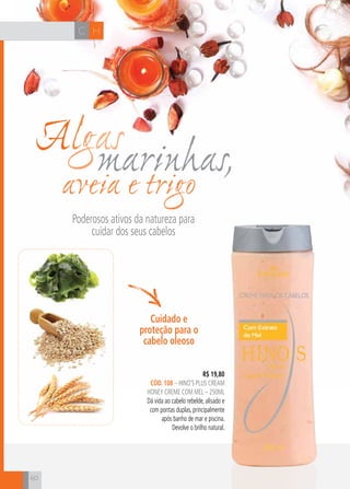 CH
60
HC
Algasmarinhas,aveia e trigo
Poderosos ativos da natureza para
cuidar dos seus cabelos
R$ 19,80
cÓD. 108 – hino’s plus cream
honey creme com mel – 250ml
Dá vida ao cabelo rebelde, alisado e
com pontas duplas, principalmente
após banho de mar e piscina.
Devolve o brilho natural.
Cuidado e
proteção para o
cabelo oleoso
 