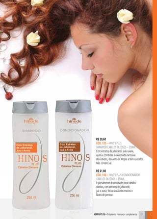 C61
R$ 20,60
cÓD. 105 – hino’s plus
shampoo cabelos oleosos – 250ml
Com extratos de jaborandi, juá e aveia,
ajuda a combater a oleosidade excessiva
dos cabelos, deixando-os limpos e bem cuidados.
Não contém sal.
hinos plus – Tratamento Intensivo e complementar
R$ 21,80
cÓD. 106 – hino’s plus CONDICIONADOR
cabelos oleosos – 250ml
Especialmente desenvolvido para cabelos
oleosos, com extratos de jaborandi,
juá e aveia, deixa os cabelos macios e
fáceis de pentear.
 