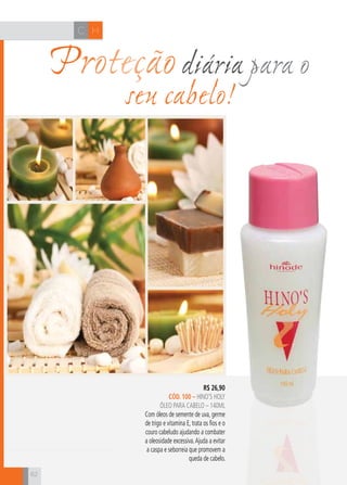 CH
62
HC
62
Proteçãodiária para o
seu cabelo!
R$ 26,90
cÓD. 100 – hino’s holy
ÓLEO PARA CABELO – 140ml
Com óleos de semente de uva, germe
de trigo e vitamina E, trata os fios e o
couro cabeludo ajudando a combater
a oleosidade excessiva.Ajuda a evitar
a caspa e seborreia que promovem a
queda de cabelo.
 