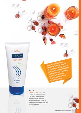 C63
C63hino’s – Tratamento complementar
R$ 19,40
cÓD. 112 – hino’s MÁSCARA
CAPILAR EM ENXAGUE – 150ml
Com óleo de amêndoas doces,
proporciona brilho, sedosidade
deixando os fios soltos e fáceis de
pentear. Seca rapidamente e não deixa
resíduos gordurosos.
Por conter óleos de origem
vegetal, derivados de semente
de uva e germe de trigo, poderão
ocorrer variações na coloração do
produto, de branco a levemente
amarelo, sem que sejam
alterados a performance e
eficácia do mesmo.
 