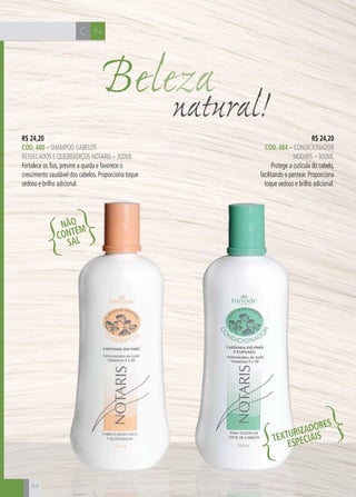 C N
64
Belezanatural!
R$ 24,20
CÓD. 484 – CONDICIONADOR
NOTARIS – 300ml
Protege a cutícula do cabelo,
facilitando o pentear. Proporciona
toque sedoso e brilho adicional.
R$ 24,20
CÓD. 480 – shampoo cabelos
ressecados e quebradiços notaris – 300ml
Fortalece os fios, previne a queda e favorece o
crescimento saudável dos cabelos. Proporciona toque
sedoso e brilho adicional.
NÃO
CONTÉM
SAL
TEXTURIZADORES
ESPECIAIS
 