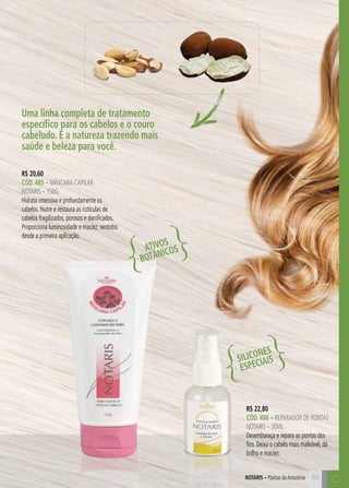 C65
C
Uma linha completa de tratamento
específico para os cabelos e o couro
cabeludo. É a natureza trazendo mais
saúde e beleza para você.
R$ 22,80
CÓD. 486 – reparador de pontas
notaris – 30ml
Desembaraça e repara as pontas dos
fios. Deixa o cabelo mais maleável, dá
brilho e maciez.
R$ 20,60
CÓD. 485 – mÁSCARA CAPILAR
NOTARIS – 150G
Hidrata intensiva e profundamente os
cabelos. Nutre e restaura as cutículas de
cabelos fragilizados, porosos e danificados.
Proporciona luminosidade e maciez, sentidos
desde a primeira aplicação.
ATIVOS
BOTÂNICOS
SILICONES
ESPECIAIS
NOTARIS – Plantas daAmazônia
 