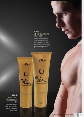 C69 H69
R$ 17,90
CÓD. 653 – Black Gel Pós
Barba – 100ml
Finaliza a rotina do barbear,
proporcionando refrescância e
efeito tonificante. Evita que os
pelos encravem, deixando a pele
agradavelmente perfumada.
CÓD. 652 – Black
Creme de Barbear
85g
Espuma suave e abun-
dante, amacia os pelos,
facilitando o corte sem
agredir a pele.
BLACK – Harmonia entre o homem e o universo.
R$ 19,60
 