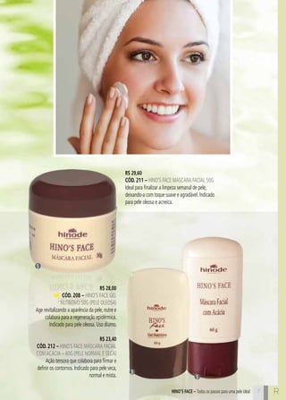 C7 R7HINO’S FACE – Todos os passos para uma pele ideal
R$ 29,60
cÓd. 211 – Hino’s Face Máscara Facial 50g
Ideal para finalizar a limpeza semanal de pele,
deixando-a com toque suave e agradável. Indicado
para pele oleosa e acneica.
R$ 28,00
cÓd. 208 – Hino’s Face Gel
Nutritivo 50g (pele oleosa)
Age revitalizando a aparência da pele, nutre e
colabora para a regeneração epidérmica.
Indicado para pele oleosa. Uso diurno.
R$ 23,40
cÓd. 212 – Hino`s Face Máscara Facial
comAcácia – 60g (pele normal e seca)
Ação tensora que colabora para firmar e
definir os contornos. Indicado para pele seca,
normal e mista.
5
5
3
 