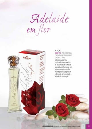 C71 P71ADELAIDE EM FLOR – A cada flor um momento.A cada perfume uma emoção.
Adelaide
em flor
R$ 64,90
CÓD. 415 –ADELAIDE rosa
colombiana DESODORANTE
COLÔNIA – 50ML
Calor e sedução. Uma
combinação elegante e única
de notas frutais de damasco,
laranja doce e framboesa, com
notas quentes de baunilha,
musk e patchouli; expressam
a dimensão de feminilidade e
sedução da composição.
 