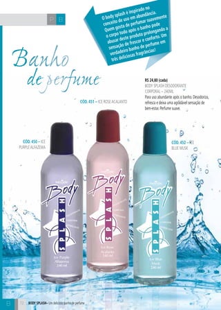CH
72
BP
72
R$ 24,80 (cada)
body splash desodorante
corporal – 240ml
Para uso abundante após o banho. Desodoriza,
refresca e deixa uma agradável sensação de
bem-estar. Perfume suave.
CÓD. 451 – ice roseacalanto
CÓD. 450 – ice
purplealfazema
CÓD. 452 – ice
blue musk
Body splash– Um delicioso banho de perfume
Banho
de perfume
O body splash é inspirado no
conceito de uso em abundância.
Quem gosta de perfumar suavemente
o corpo todo após o banho pode
abusar deste produto prolongando a
sensação de frescor e conforto. Um
verdadeiro banho de perfume em
três deliciosas fragrâncias!
B
 