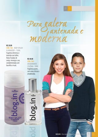C73
Para galera
antenada e
moderna
Para galera
antenada e
moderna
BP
R$ 29,90
CÓD. 150 – body splash
iluminador – 150ML
Fragrância feminina e
divertida com brilho.
Notas frutadas de
cereja, morango e uva,
complementadas com
baunilha e musk.
R$ 49,90
CÓD. 164 –
desodorante
colônia – 50ML
Fragrância jovem,
com notas cítricas e
amadeiradas.
blog.in – Para meninas e meninos antenados e modernosblog.in – Para meninas e meninos antenados e modernos 73
B
 