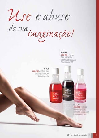 C75 H75hot – Use e abuse da sua imaginação
R$ 21,80
CÓD. 382 – HOT GEL PARA
MASSAGEM CORPORAL
MORANGO – 75G
R$ 21,80
CÓD. 380 – HOT GEL
PARA MASSAGEM
CORPORAL CEREJA COM
CHAMPANHE – 75G
R$ 21,80
CÓD. 381 – HOT GEL
PARA MASSAGEM
CORPORAL CHOCOLATE
COM LIMÃO – 75G
da sua
Use e abuse
imaginação!
 