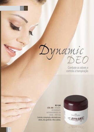 CH DD
76
R$ 12,60
CÓD. 400 – dynamic
desodorante
antitranspirante em
creme – Pote 50g
Controla a transpiração, eliminando seus
odores, não agredindo a flora cutânea.
Dynamic
DEOCombate os odores e
controla a transpiração
 