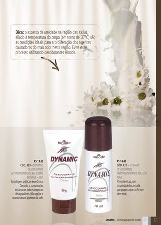 C77
R$ 14,40
CÓD. 420 – dynamic
desodorante
antitranspirante roll-on
70ml
Fórmula eficaz, com
propriedade bactericida
que proporciona conforto e
bem-estar.
R$ 13,60
CÓD. 399 – dynamic
desodorante
antitranspirante em creme
bisnaga – 50g
Embalagem prática e econômica.
Controla a transpiração,
evitando os odores corporais
desagradáveis. Não agride o
manto natural protetor da pele.
Dynamic – Dermatologicamente testado D
Dica: o excesso de umidade na região das axilas,
aliado à temperatura do corpo (em torno de 37ºC) são
as condições ideais para a proliferação dos agentes
causadores do mau odor nesta região. Evite esse
processo utilizando desodorantes Hinode.
 