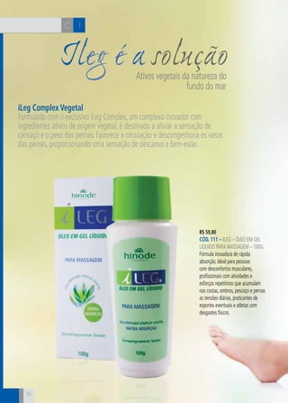 CH
78
IC
78
Ileg é a soluçãoAtivos vegetais da natureza do
fundo do mar
iLeg Complex Vegetal
Formulado com o exclusivo iLeg Complex, um complexo inovador com
ingredientes ativos de origem vegetal, é destinado a aliviar a sensação de
cansaço e o peso das pernas. Favorece a circulação e descongestiona os vasos
das pernas, proporcionando uma sensação de descanso e bem-estar.
R$ 59,80
CÓD. 111 – iLeg – Óleo em gel
líquido para massagem – 100g
Fórmula inovadora de rápida
absorção. Ideal para pessoas
com desconfortos musculares,
profissionais com atividades e
esforços repetitivos que acumulam
nas costas, ombros, pescoço e pernas
as tensões diárias, praticantes de
esportes eventuais e atletas com
desgastes físicos.
 