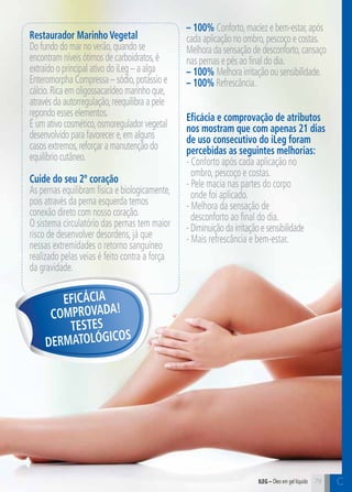 C79 C79
Restaurador Marinho Vegetal
Do fundo do mar no verão,quando se
encontram níveis ótimos de carboidratos,é
extraído o principal ativo do iLeg – a alga
Enteromorpha Compressa – sódio,potássio e
cálcio.Rica em oligossacarídeo marinho que,
através da autorregulação,reequilibra a pele
repondo esses elementos.
É um ativo cosmético,osmoregulador vegetal
desenvolvido para favorecer e,em alguns
casos extremos,reforçar a manutenção do
equilíbrio cutâneo.
Cuide do seu 2º coração
As pernas equilibram física e biologicamente,
pois através da perna esquerda temos
conexão direto com nosso coração.
O sistema circulatório das pernas tem maior
risco de desenvolver desordens, já que
nessas extremidades o retorno sanguíneo
realizado pelas veias é feito contra a força
da gravidade.
Eficácia e comprovação de atributos
nos mostram que com apenas 21 dias
de uso consecutivo do iLeg foram
percebidas as seguintes melhorias:
- Conforto após cada aplicação no
ombro, pescoço e costas.
- Pele macia nas partes do corpo
onde foi aplicado.
- Melhora da sensação de
desconforto ao final do dia.
-Diminuiçãodairritaçãoesensibilidade
- Mais refrescância e bem-estar.
iLeg – Óleo em gel líquido
Eficácia
Comprovada!
Testes
dermatológicos
– 100% Conforto,maciez e bem-estar,após
cada aplicação no ombro,pescoço e costas.
Melhora da sensação de desconforto,cansaço
nas pernas e pés ao final do dia.
– 100% Melhora irritação ou sensibilidade.
– 100% Refrescância.
 