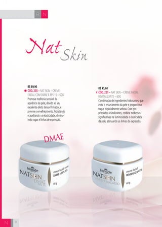 CH
8
NR
8
N
R$ 89,90
cÓd.255 – Nat Skin – Creme
Facial com DMAE e FPS 15 – 60g
Promove melhoria sensível da
aparência da pele, devido ao seu
excelente efeito tensor/firmador, e
previne o envelhecimento, hidratando
e auxiliando na elasticidade, diminu-
indo rugas e linhas de expressão.
R$ 45,60
cÓd.221 – Nat Skin – Creme Facial
Revitalizante – 60g
Combinação de ingredientes hidratantes, que
evita o ressecamento da pele e proporciona
toque especialmente sedoso. Com pro-
priedades revitalizantes, confere melhorias
significativas na luminosidade e elasticidade
da pele, atenuando as linhas de expressão.
SkinNat
DMAE
 