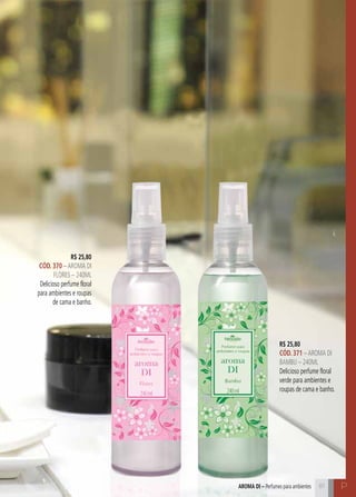 C81 P81
R$ 25,80
CÓD. 370 –AROMA DI
FLORES – 240ML
Delicioso perfume floral
para ambientes e roupas
de cama e banho.
R$ 25,80
CÓD. 371 –AROMA DI
BAMBU – 240ML
Delicioso perfume floral
verde para ambientes e
roupas de cama e banho.
aroma di – Perfumes para ambientes
 