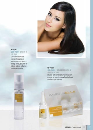 C8585
R$ 79,00
CÓD. 15002 – Cristais de
Luz 30ml
Unificador de pontas e
reconstrutor capilar de
textura suave, que repara e
protege os fios, deixando os
cabelos sedosos, brilhantes e
naturalmente macios. R$ 145,00
CÓD. 15003 – Sérum de Impacto – 6
ampolas de 10ml
Emulsão com complexo nutriceramida sem
enxague, reconstrói e trata a fibra danificada
com resultados imediatos.
FASCINELLE – Tratamento capilar C
 