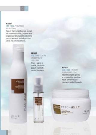 CH
86
FC
R$ 59,00
CÓD. 15004 – Shampoo de
Brilho – 250ml
Ricas em vitamina F, ácidos graxos, ômega 3
e 6, as sementes de linhaça presentes nesse
composto exercem uma contribuição efetiva
para um crescimento saudável, garantindo
cabelos mais brilhantes e macios.
R$ 79,00
CÓD. 15006 – Máscara
Iluminadora – 250ml
Tratamento completo que sela
as escamas e deixa as cutículas
macias, contribuindo para o
crescimento saudável dos cabelos.
R$ 79,00
CÓD. 15005 – Cristais
Líquidos Semi Di
Lino – 30ml
Repara e suaviza as
cutículas, contribuindo
para um crescimento
saudável dos cabelos.
86
 