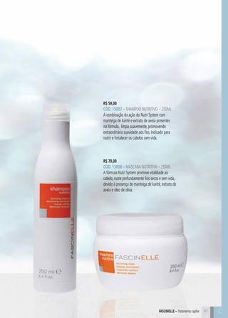 C8787
R$ 59,00
CÓD. 15007 – Shampoo Nutritivo – 250ml
A combinação da ação do Nutri System com
manteiga de karité e extrato de aveia presentes
na fórmula, limpa suavemente, promovendo
extraordinária suavidade aos fios. Indicado para
nutrir e fortalecer os cabelos sem vida.
R$ 79,00
CÓD. 15008 – Máscara Nutritiva – 250ml
A fórmula Nutri System promove vitalidade ao
cabelo, nutre profundamente fios secos e sem vida,
devido à presença de manteiga de karité, extrato de
aveia e óleo de oliva.
FASCINELLE – Tratamento capilar C
 