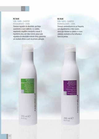 CH
88
FC
88
R$ 59,00
CÓD. 15009 – Shampoo
Reequilibrante – 250ml
Shampoo regulador de oleosidade, que limpa
suavemente o couro cabeludo e os cabelos,
respeitando o equilíbrio hidrolipídico natural. O
ingrediente ativo, com Sebo Control, possui ação
reguladora da oleosidade e extrato cítrico, garantindo
um resultado efetivo a partir da primeira aplicação.
R$ 59,00
CÓD. 15010 – Shampoo
Remineralizante – 250ml
Shampoo remineralizante de uso frequente,
com oligoelementos e Hidra System,
ativos que hidratam os cabelos e o couro
cabeludo, mantendo os fios brilhantes e
fáceis de pentear.
 